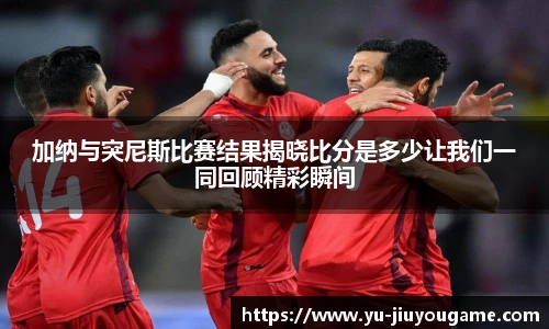 加纳与突尼斯比赛结果揭晓比分是多少让我们一同回顾精彩瞬间
